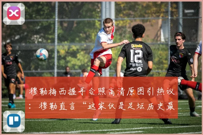 穆勒梅西握手合照高清原图引热议：穆勒直言“这家伙是足坛历史最佳”，回顾两人2026年赛场交锋记录