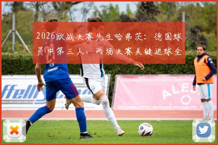 2026欧战决赛先生哈弗茨:德国球员中第三人,两场决赛关键进球全解析