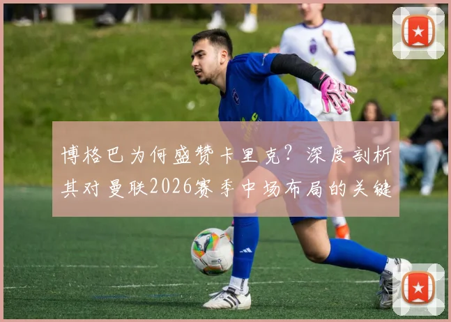 博格巴为何盛赞卡里克？深度剖析其对曼联2026赛季中场布局的关键影响
