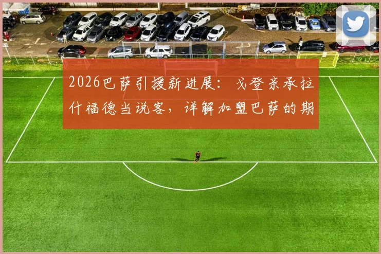 2026巴萨引援新进展：戈登亲承拉什福德当说客，详解加盟巴萨的期待与新挑战