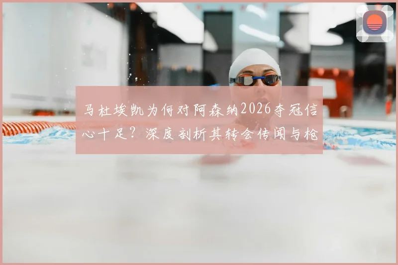 马杜埃凯为何对阿森纳2026夺冠信心十足?深度剖析其转会传闻与枪手争冠底气