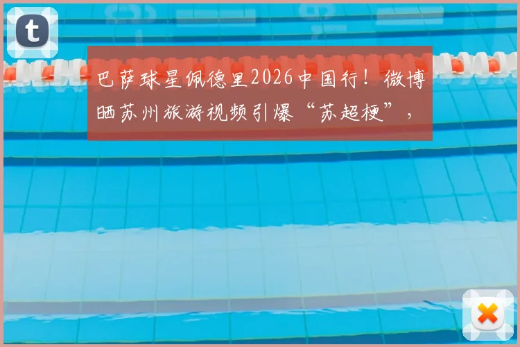 巴萨球星佩德里2026中国行！微博晒苏州旅游视频引爆“苏超梗”，附同款打卡地指南