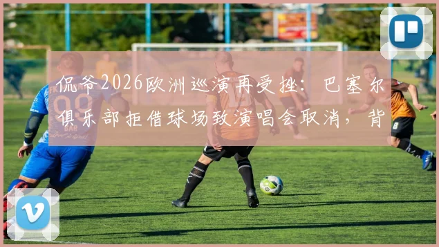 侃爷2026欧洲巡演再受挫：巴塞尔俱乐部拒借球场致演唱会取消，背后原因解析