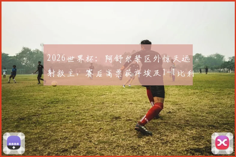 2026世界杯:阿舒尔禁区外惊天远射救主,赛后高票获评埃及1-1比利时全场MVP球员