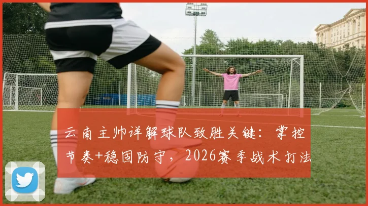 云南主帅详解球队致胜关键：掌控节奏+稳固防守，2026赛季战术打法全解析