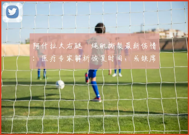 阿什拉夫右腿腘绳肌撕裂最新伤情：医疗专家解析恢复时间，或缺席对阵拜仁2026欧冠次回合关键战